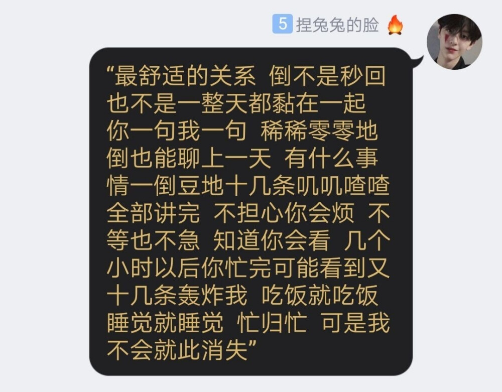 “最舒适的关系 倒不是秒回 也不是一整天都黏在一起 你一句我一句 稀稀零零地倒也能聊上一天 有什么事情一倒豆地十几条叽叽喳喳全部讲完 不担心你会烦 不等也不急 知道你会看 几个小时以后你忙完可能看到又十几条轰炸我 吃饭就吃饭 睡觉就睡觉 忙归忙 可是我不会就此消失”