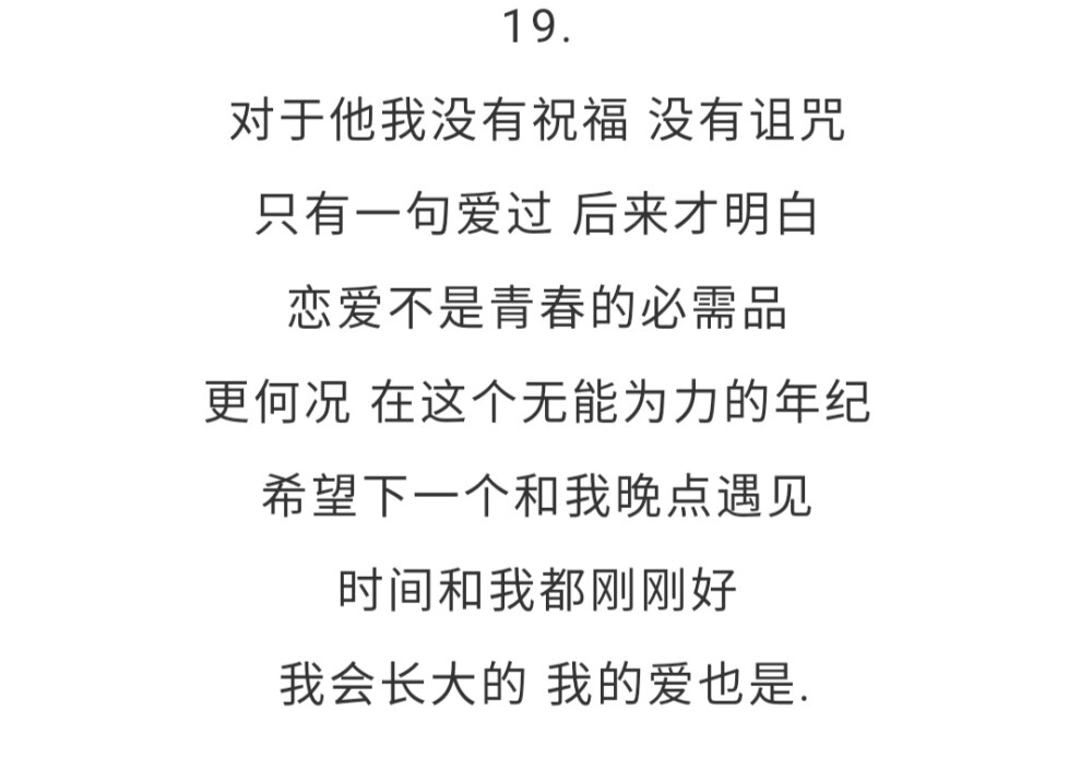 19.对于他我没有祝福 没有诅咒 只有一句爱过 后来才明白 恋爱不是青春的必需品 更何况 在这个无能为力的年纪 希望下一个和我晚点遇见 时间和我都刚刚好 我会长大的 我的爱也是.