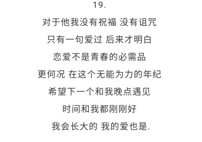 19.对于他我没有祝福 没有诅咒 只有一句爱过 后来才明白 恋爱不是青春的必需品 更何况 在这个无能为力的年纪 希望下一个和我晚点遇见 时间和我都刚刚好 我会长大的 我的爱也是.