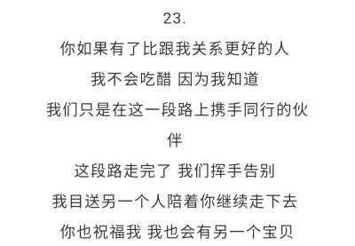 23.你如果有了比跟我关系更好的人 我不会吃醋 因为我知道 我们只是在这一段路上携手同行的伙伴 这段路走完了 我们挥手告别 我目送另一个人陪着你继续走下去 你也祝福我 我也会有另一个宝贝