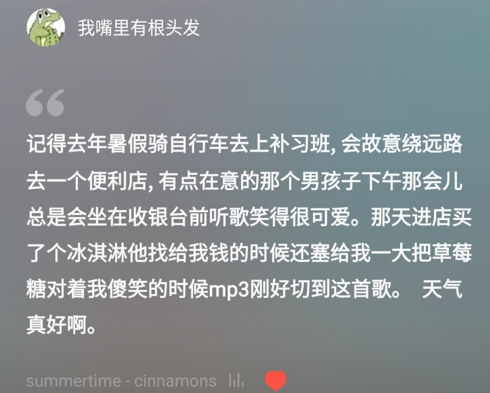 记得去年暑假骑自行车去上补习班，会故意绕远路去一个便利店，有点在意的那个男孩子下午那会儿总是会坐在收银台前听歌笑得很可爱。那天进店买了个冰淇淋他找给我钱的时候还塞给我一大把草莓糖对着我傻笑的时候mp3刚好切到这首歌。
天气真好啊。