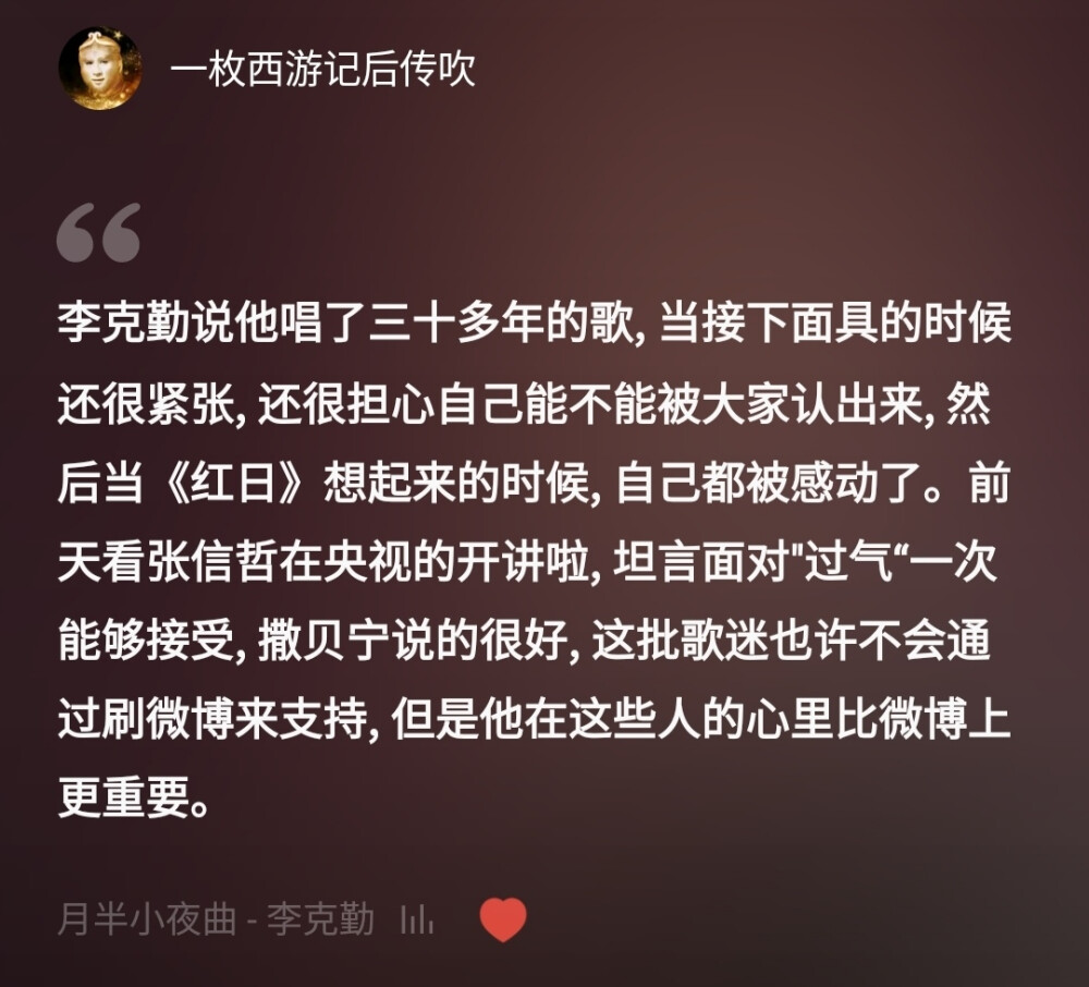 李克勤说他唱了三十多年的歌，当接下面具的时候还很紧张，还很担心自己能不能被大家认出来，然后当《红日》想起来的时候，自己都被感动了。前天看张信哲在央视的开讲啦，坦言面对"过气“一次能够接受，撒贝宁说的很好，这批歌迷也许不会通过刷微博来支持，但是他在这些人的心里比微博上更重要。