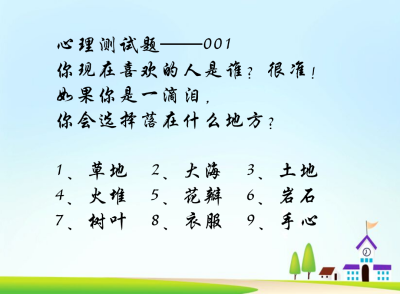 心理测试题——001
你现在喜欢的人是谁？很准!
如果你是一滴泪,
你会选择落在什么地方?
1、草地 2、大海 3、土地
4、火堆 5、花瓣 6、岩石
7、树叶 8、衣服 9、手心
