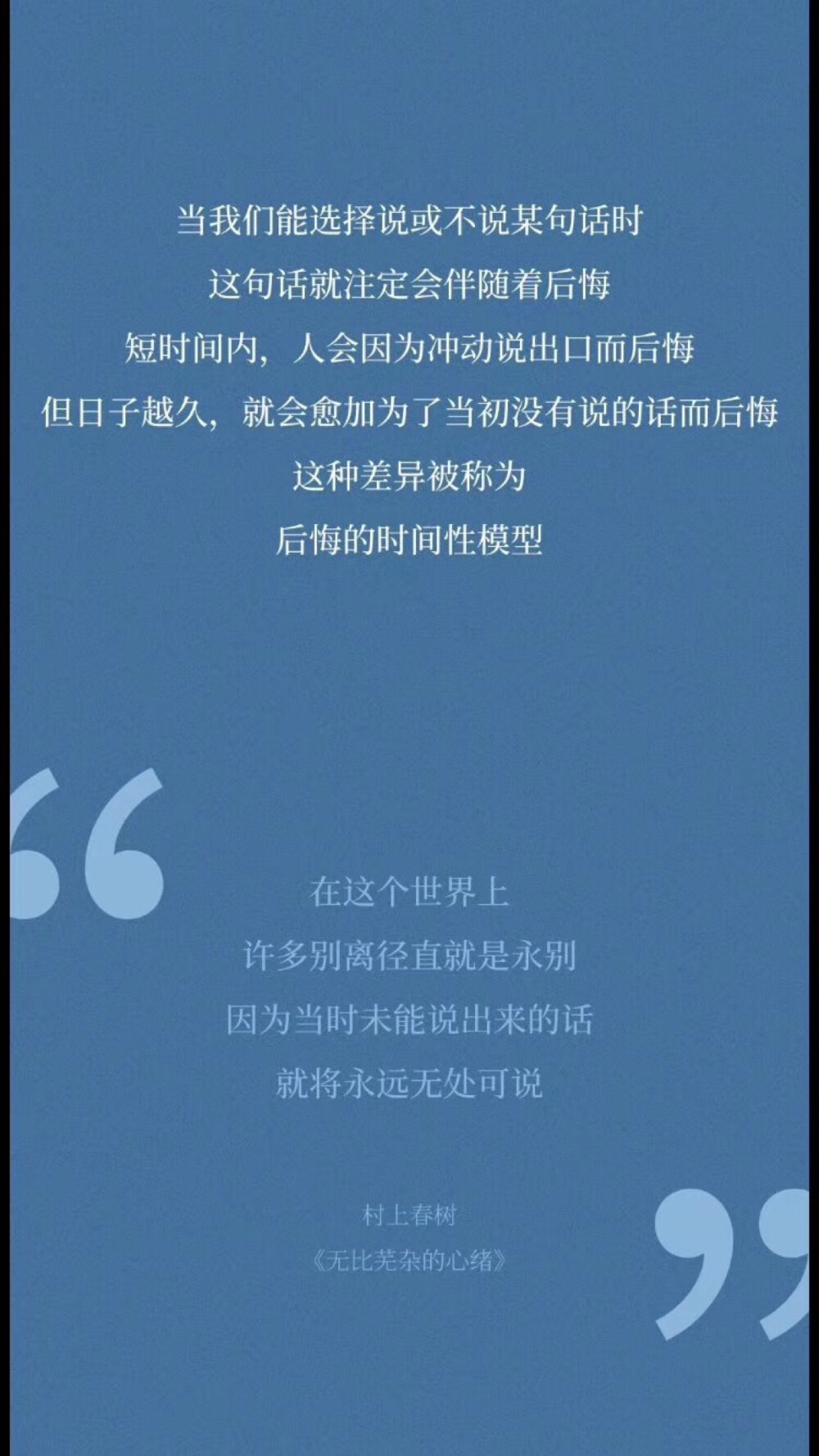  当我们能选择说或不说某句话时，这句话就注定会伴随着后悔，短时间内，人会因为冲动说出口而后悔，但日子越久，就会愈加为了当初没有说的话而后悔，这种差异被称为“后悔的时间性模型”。
在这个世界上，许多别离径直就是永别，因为当时未能说出来的话，就将永远无处可说！
村上春树——《无比芜杂的心绪》