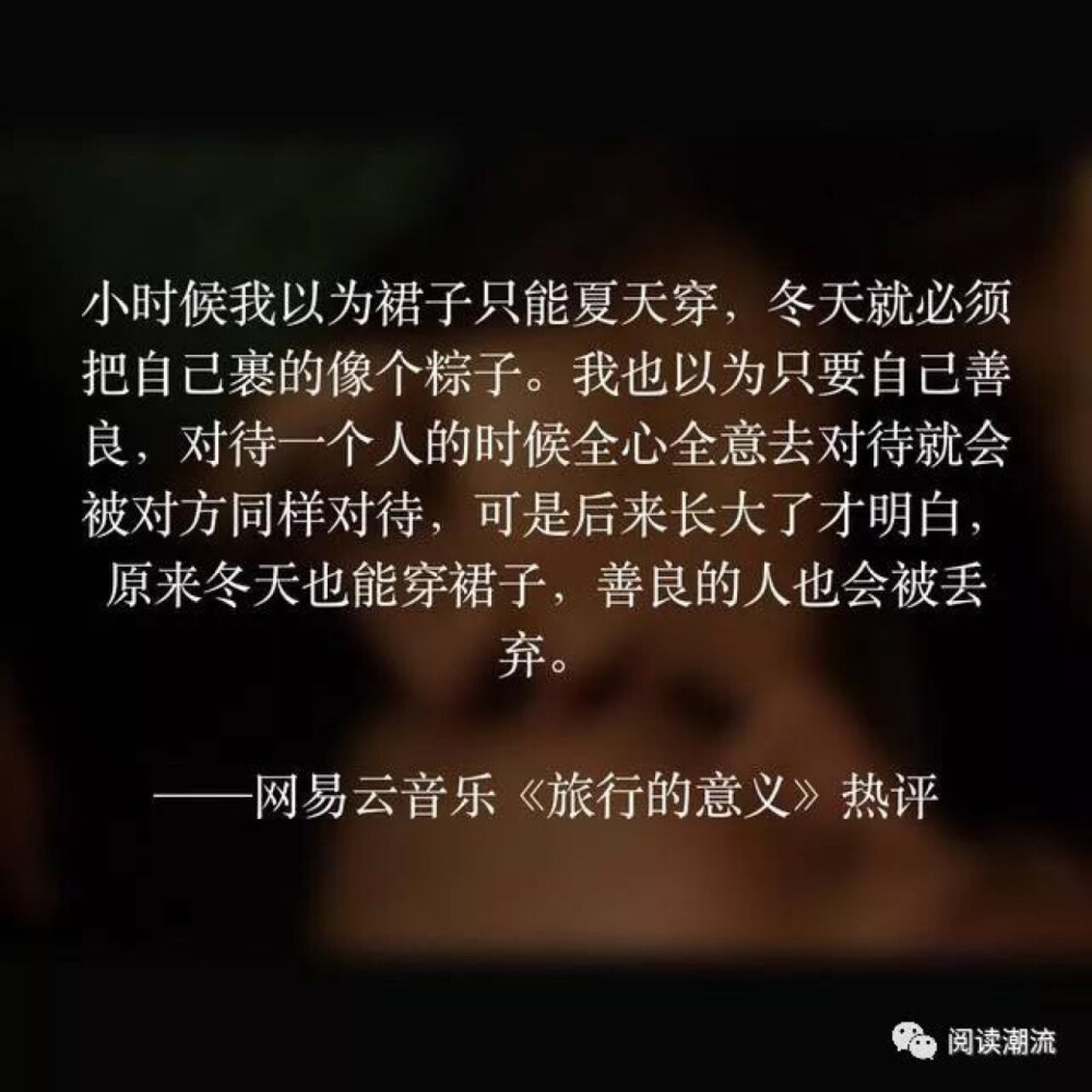 小时候，我以为裙子只能夏天穿，冬天就必须把自己裹得像个粽子。我也以为只要自己善良，对待一个人的时候全心全意去对待就会被对方同样对待，可是后来长大了才明白，原来冬天也能穿裙子，善良的人也会被丢弃。
——网易云音乐《旅行的意义》热评