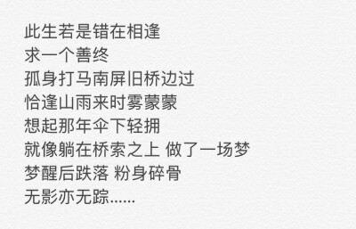 此生若是错在相逢
求一个善终
孤身打马南屏旧桥边过
恰逢山雨来时雾蒙蒙
想起那年伞下轻拥
就像躺在桥索上做了一场梦
梦醒后跌落粉身碎骨
无影亦无踪
——《我的一个道姑朋友》