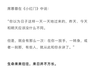 席慕蓉在《小红门》中说： “你以为日子这样一天一天的过来的，昨天、今天和明天应该没什么不同。但是就会有那么一次：在你一放手，一转身，或者一刹那，有些人，就从此和你永诀了。”
生命来来往往，来日并不方长！