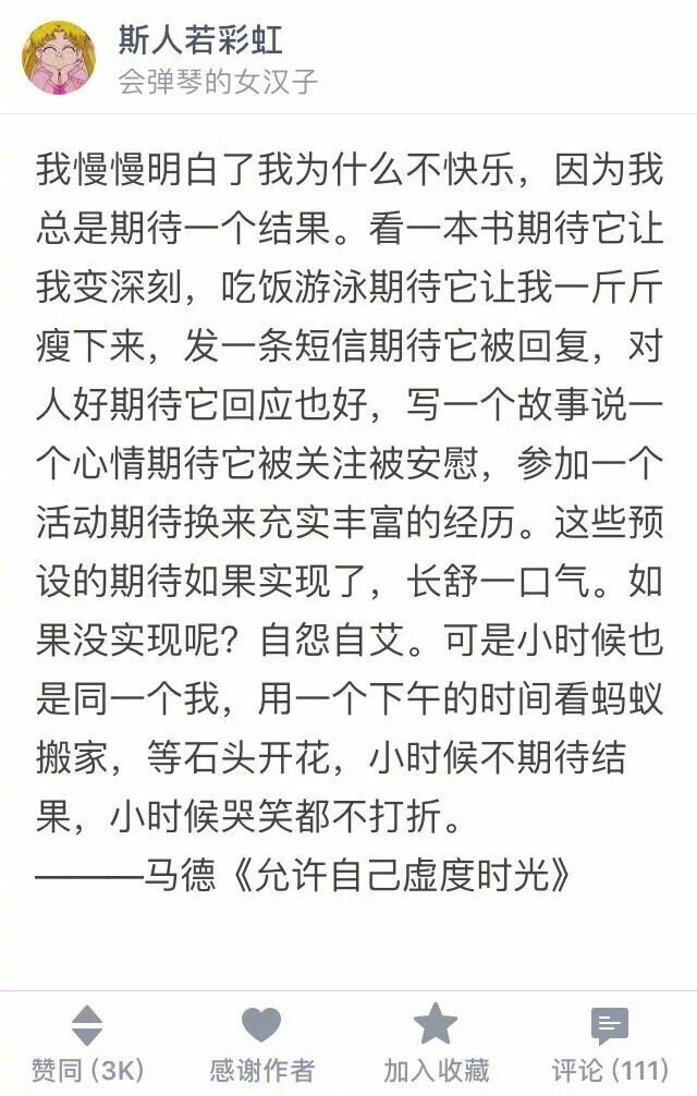 我慢慢明白了我为什么不快乐，因为我总是期待一个结果。看一本书期待它让我变深刻，吃饭游泳期待它让我一斤斤瘦下来，发一条短信期待它被回复，对人好期待它回应也好，写一个故事说一个心情期待它被关注被安慰，参加一个活动期待换来充实丰富的经历。这些预设的期待如果实现了，长舒一口气。如果没实现呢?自怨自艾。可是小时候也是同一个我，用一个下午的时间看蚂蚁搬家，等石头开花，小时候不期待结果，小时候哭笑都不打折。
——马德《允许自己虚度时光》