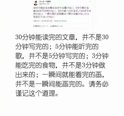 30分钟能读完的文章，并不是30分钟写完的;5分钟能听完的歌，并不是5分钟写完的;3分钟能吃完的食物，并不是3分钟做出来的;瞬间就能看完的画，并不是一瞬间能画完的。请务必谨记这个道理。