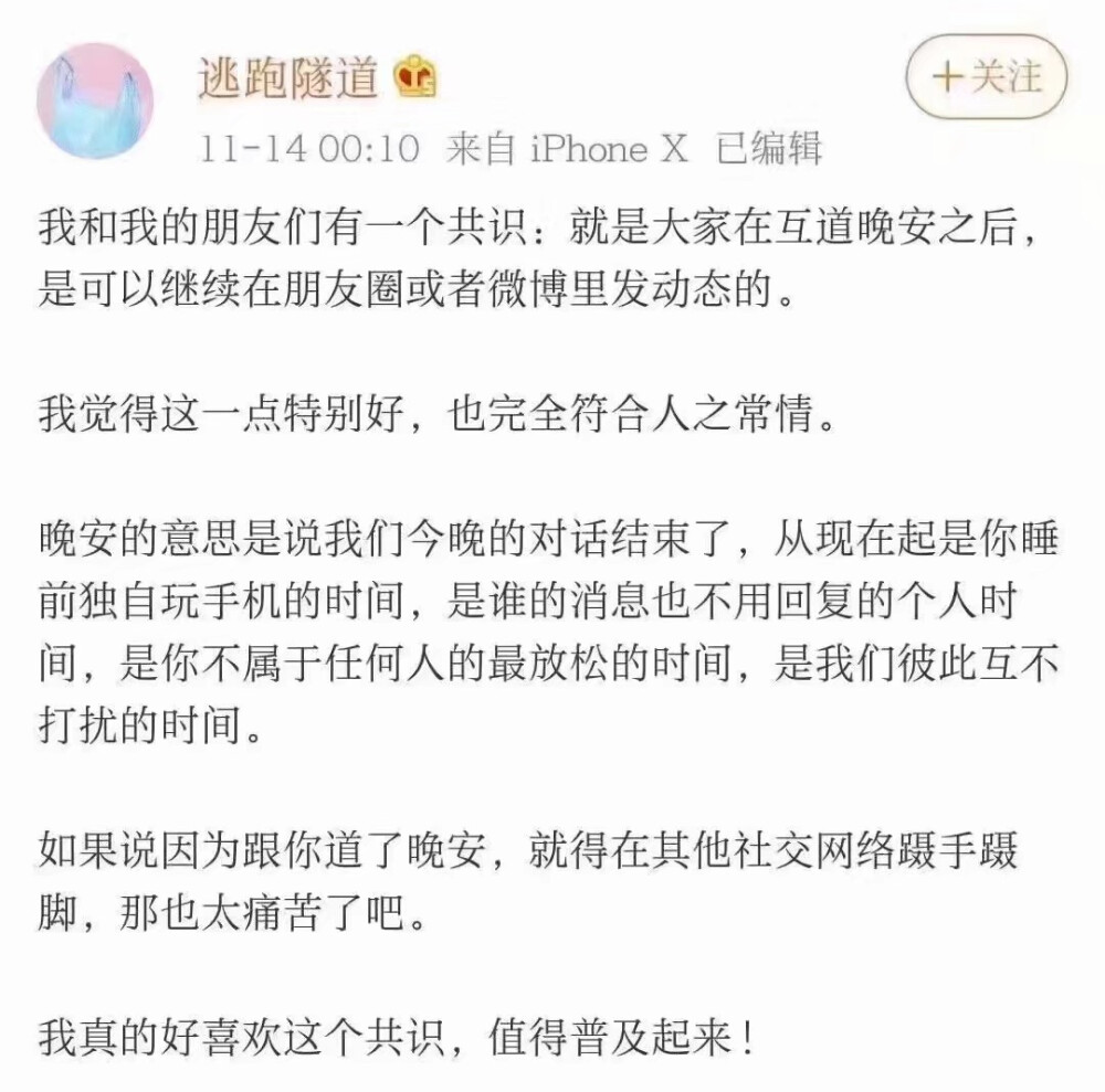 我和我的朋友们有一个共识:就是大家在互道晚安之后，是可以继续在朋友圈或者微博里发动态的。我觉得这一点特别好，也完全符合人之常情。晚安的意思是说我们今晚的对话结束了，从现在起是你睡前独自玩手机的时间，是谁的消息也不用回复的个人时间，是你不属于任何人的最放松的时间，是我们彼此互不打扰的时间。如果说因为跟你道了晚安，就得在其他社交网络蹑手蹑脚，那也太痛苦了吧。我真的好喜欢这个共识，值得普及起来!