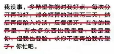 我没事，多希望你能对我好点，每次分开再和好，都会短暂的甜蜜两三天，然后再度陷入冷淡，反复循环。在你的世界里，有太多东西比我重要，我是爱你，但我也要脸。求你不要再给我希望了，你忙吧。