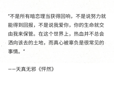 “不是所有暗恋理当获得回响，不是说努力就能得到回报，不是说我爱你，你的生命就交由我来保管。在这个世界上，热血并不总会洒向该去的土地，而真心被辜负是很常见的事情。”
——天真无邪《怦然》