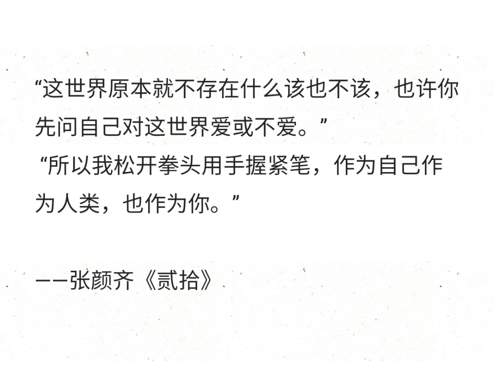 “这世界原本就不存在什么该也不该，也许你先问自己对这世界爱或不爱。”
“所以我松开拳头用手握紧笔，作为自己作为人类，也作为你。”
——张颜齐《贰拾》 ​