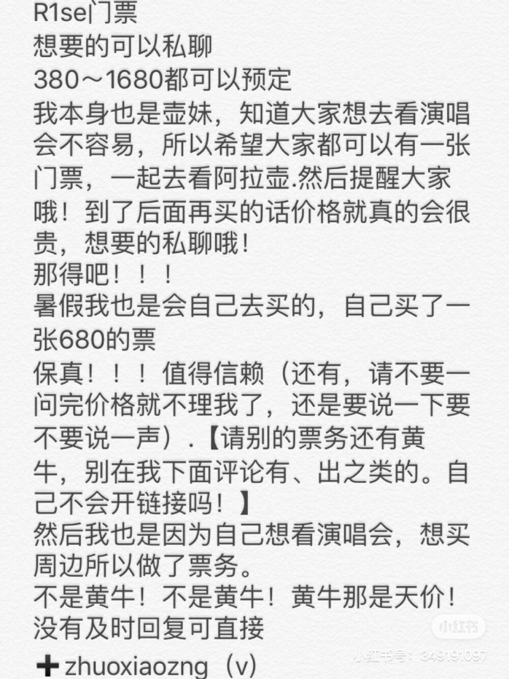 R1se门票
想要的可以私聊
380～1680都可以预定
我本身也是壶妹，知道大家想去看演唱会不容易，所以希望大家都可以有一张门票，一起去看阿拉壶.然后提醒大家哦！到了后面再买的话价格就真的会很贵，想要的私聊哦！
那得吧！！！
暑假我也是会自己去买的，自己买了一张680的票
保真！！！值得信赖（还有，请不要一问完价格就不理我了，还是要说一下要不要说一声）.【请别的票务还有黄牛，别在我下面评论有、出之类的。自己不会开链接吗！】
然后我也是因为自己想看演唱会，想买周边所以做了票务。
不是黄牛！不是黄牛！黄牛那是天价！
没有及时回复可直接➕zhuoxiaozng（v）
找我咨询呀～