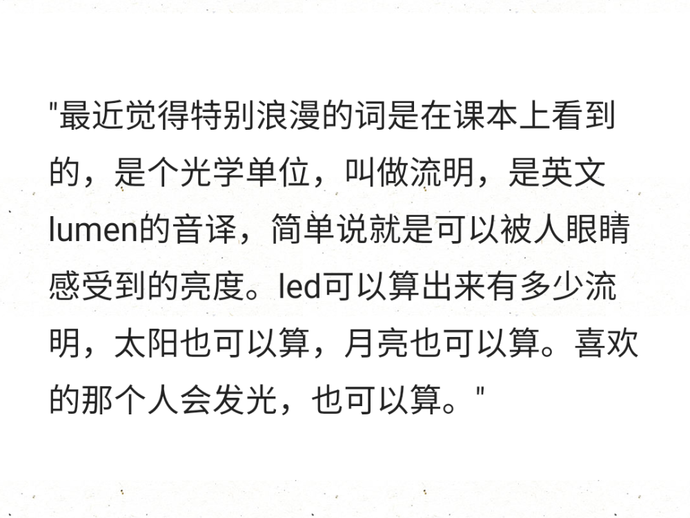 ​"最近觉得特别浪漫的词是在课本上看到的，是个光学单位，叫做流明，是英文lumen的音译，简单说就是可以被人眼睛感受到的亮度。led可以算出来有多少流明，太阳也可以算，月亮也可以算。喜欢的那个人会发光，也可以算。" ​​