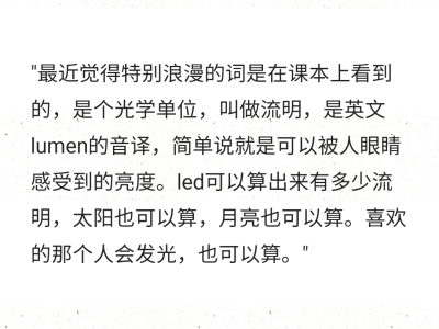 ​"最近觉得特别浪漫的词是在课本上看到的，是个光学单位，叫做流明，是英文lumen的音译，简单说就是可以被人眼睛感受到的亮度。led可以算出来有多少流明，太阳也可以算，月亮也可以算。喜欢的那个人会发光，也可以…