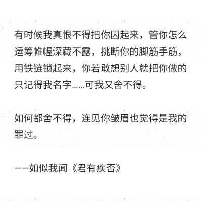 有时候我真恨不得把你囚起来，管你怎么运筹帷幄深藏不露，挑断你的脚筋手筋，用铁链锁起来，你若敢想别人就把你做的只记得我名字……可我又舍不得。
如何都舍不得，连见你皱眉也觉得是我的罪过。
——如似我闻《君…