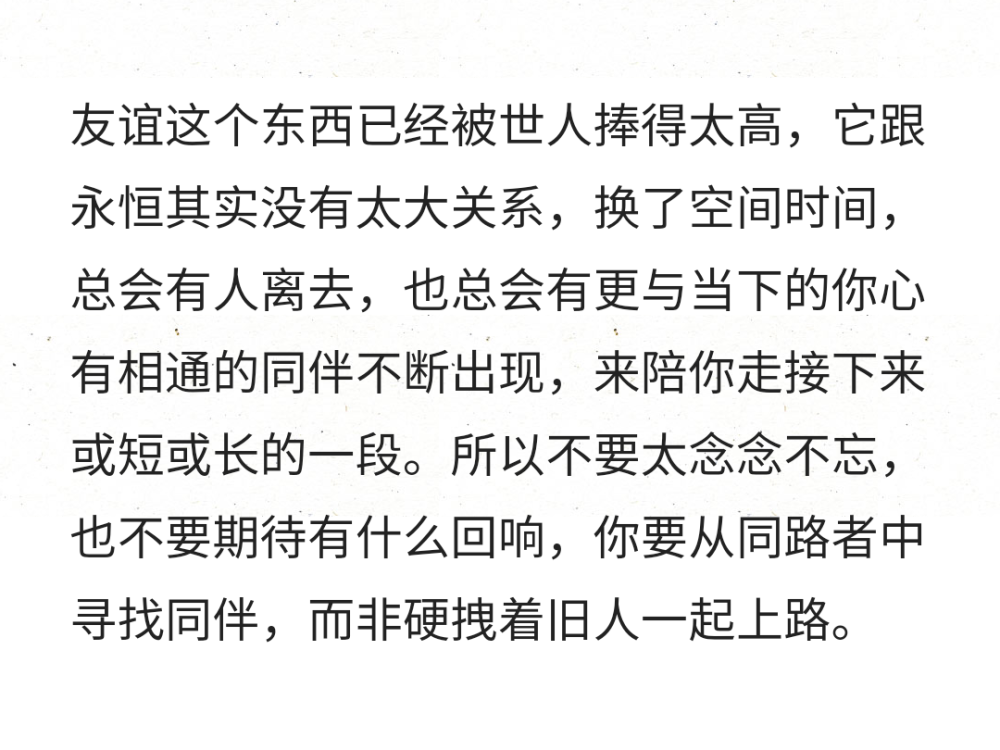 友谊这个东西已经被世人捧得太高，它跟永恒其实没有太大关系，换了空间时间，总会有人离去，也总会有更与当下的你心有相通的同伴不断出现，来陪你走接下来或短或长的一段。所以不要太念念不忘，也不要期待有什么回响，你要从同路者中寻找同伴，而非硬拽着旧人一起上路。