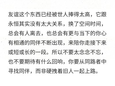 友谊这个东西已经被世人捧得太高，它跟永恒其实没有太大关系，换了空间时间，总会有人离去，也总会有更与当下的你心有相通的同伴不断出现，来陪你走接下来或短或长的一段。所以不要太念念不忘，也不要期待有什么回响…