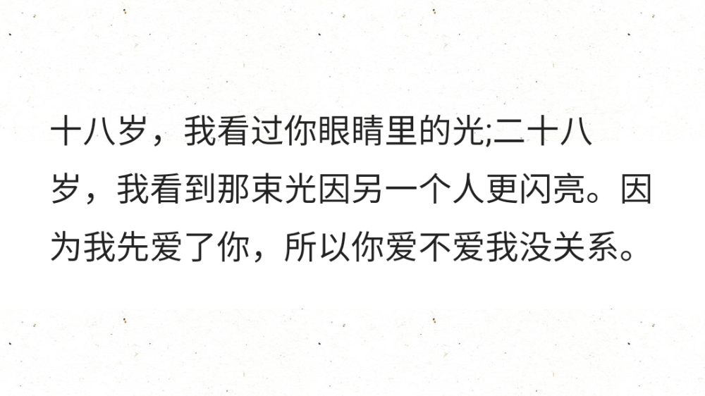 十八岁，我看过你眼睛里的光;二十八岁，我看到那束光因另一个人更闪亮。因为我先爱了你，所以你爱不爱我没关系。