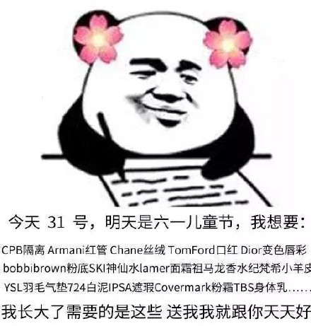 今天31号,明天是六一儿丿童节,我想要:CPB隔离 Armani红管 Chane丝绒 RomFord口红Dior变色唇彩bobbibrown粉底SKI神仙水 lamer面霜祖马龙香水纪梵希小羊皮YSL羽毛气垫724白泥IPSA遮瑕 Covermark粉霜TBS身体乳我长大了需要的是这些送我我就跟你天天好