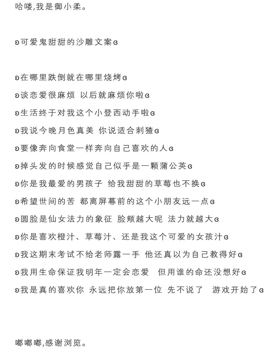 哈喽，我是御小柔。
ʚ可爱鬼甜甜的沙雕文案ɞ
ʚ在哪里跌倒就在哪里烧烤ɞ
ʚ谈恋爱很麻烦 以后就麻烦你啦ɞ
ʚ生活终于对我这个小登西动手啦ɞ
ʚ我说今晚月色真美 你说适合刺猹ɞ
ʚ要像奔向食堂一样奔向自己喜欢的人ɞ
ʚ掉头发的时候感觉自己似乎是一颗蒲公英ɞ
ʚ你是我最爱的男孩子 给我甜甜的草莓也不换ɞ
ʚ希望世间的苦 都离屏幕前的这个小朋友远一点ɞ
ʚ圆脸是仙女法力的象征 脸颊越大呢 法力就越大ɞ
ʚ你是喜欢橙汁、草莓汁、还是我这个可爱的女孩汁ɞ
ʚ我这期末考试不给老师露一手 他还真以为自己教得好ɞ
ʚ我用生命保证我明年一定会恋爱 但用谁的命还没想好ɞ
ʚ我是真的喜欢你 永远把你放第一位 先不说了 游戏开始了ɞ
嘟嘟嘟，感谢浏览。