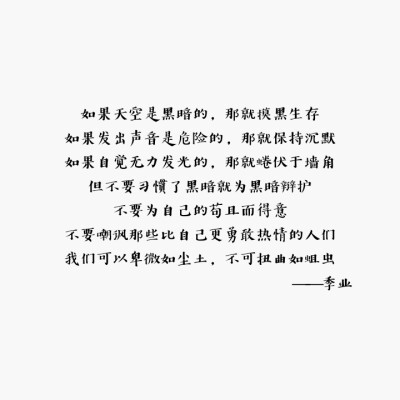 字:如果天空是黑暗的，那就摸黑生存
如果发出声音是危险的，那就保持沉默
如果自觉无力发光的，那就蜷伏于墙角
但不要习惯了黑暗就为黑暗辩护
不要为自己的苟且而得意
不要嘲讽那些比自己更勇敢热情的人们
我们可以…