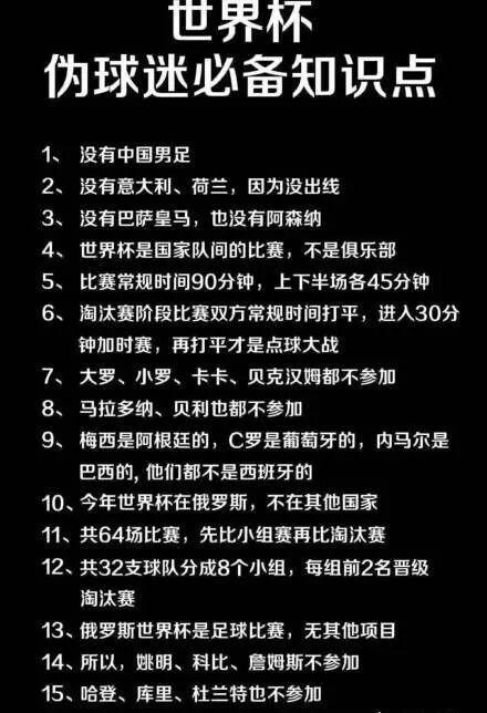 世界杯伪球迷必备知识点没有中国男足2、没有意大利、荷兰,因为没出线3、没有巴萨皇马,也没有阿森纳4、世界杯是国家队间的比赛,不是俱乐部5、比赛常规时间90分钟,上下半场各45分钟6、淘汰赛阶段比赛双方常规时间打平,进入30分钟加时赛,再打平才是点球大战7、大罗、小罗、卡卡、贝克汉姆都不参加8、马拉多纳、贝利也都不参加9、梅西是阿根廷的,C罗是葡萄牙的,内马尔是巴西的,他们都不是西班牙的10、今年世界杯在俄罗斯,不在其他国家11、共64场比赛,先比小组赛再比淘汰赛12、共32支球队分成8个小组,每组前2名晋级淘汰赛13、俄罗斯世界杯是足球比赛,无其他项目14、所以,姚明、科比、詹姆斯不参加15、哈登、库里、杜兰特也不参加