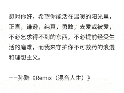 想对你好，希望你能活在温暖的阳光里，正直，谦逊，纯真，勇敢，去爱或被爱，不必乞求得不到的东西，不必提前经受生活的磨难，而我来守护你不可救药的浪漫和理想主义。
——孙黯《Remix（混音人生）》