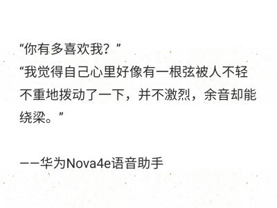 “你有多喜欢我？”
“我觉得自己心里好像有一根弦被人不轻不重地拨动了一下，并不激烈，余音却能绕梁。”
——华为Nova4e语音助手