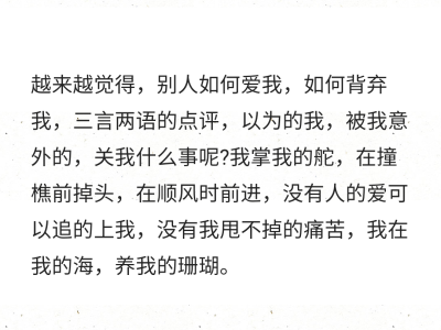 越来越觉得，别人如何爱我，如何背弃我，三言两语的点评，以为的我，被我意外的，关我什么事呢?我掌我的舵，在撞樵前掉头，在顺风时前进，没有人的爱可以追的上我，没有我甩不掉的痛苦，我在我的海，养我的珊瑚。