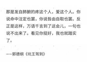 那是发自肺腑的疼这个人，爱这个人。你说命中注定也罢，你说咎由自取也罢。反正是这样，万语千言到了这会儿，一句也说不出来了。看见你挺好，我也就踏实了。

——郭德纲《坑王驾到》