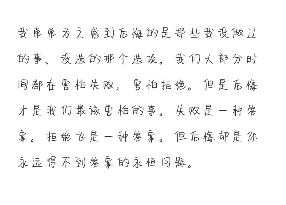 我常常为之感到后悔的是那些我没做过的事、没选的那个选项。我们大部分时间都在害怕失败，害怕拒绝。但是后悔才是我们最该害怕的事。失败是一种答案。拒绝也是一种答案。但后悔却是你永远得不到答案的永恒问题。
特雷弗·诺亚 《天生有罪》