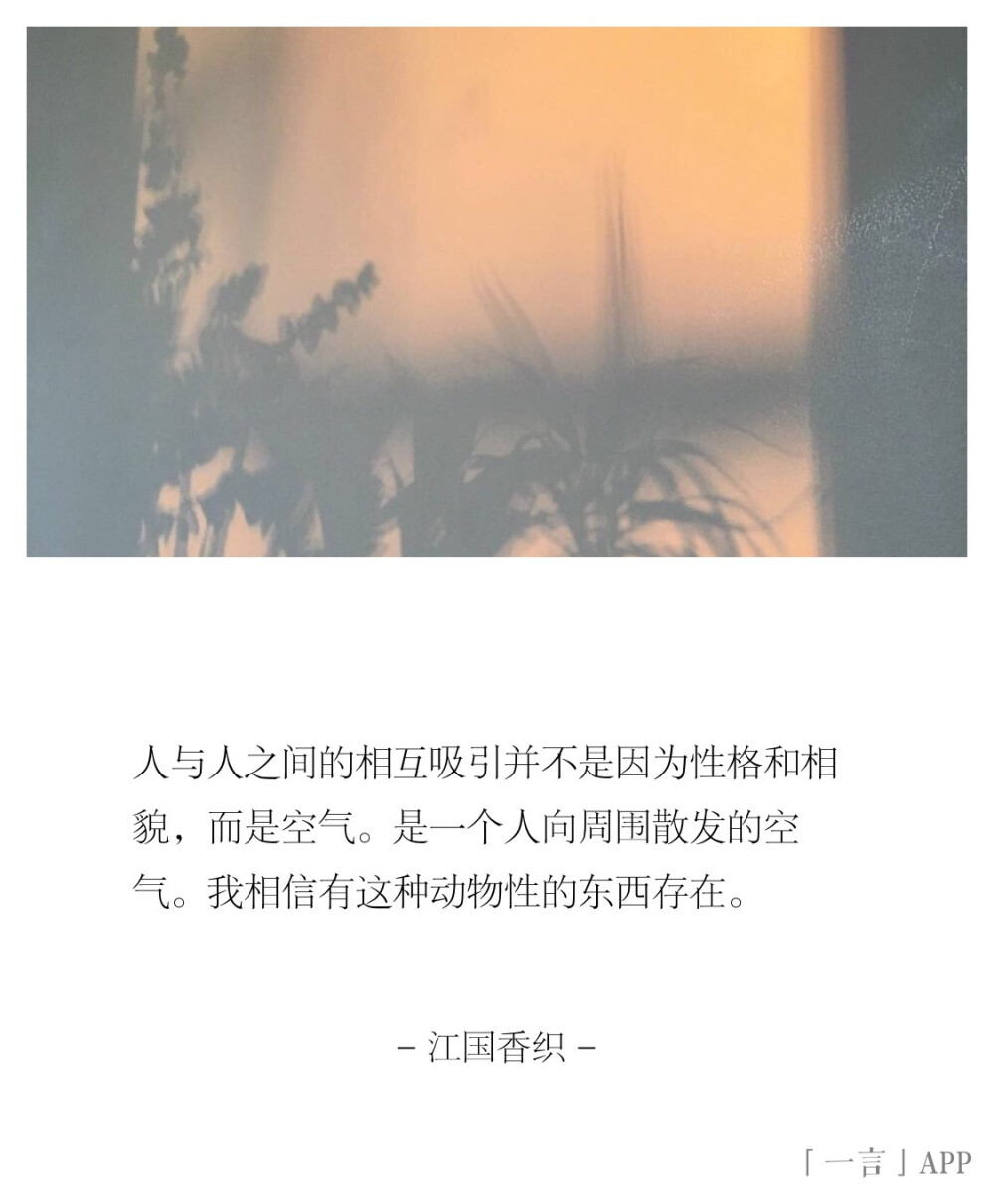 人与人之间的相互吸引并不是因为性格和相貌，而是空气。是一个人向周围散发的空气。我相信有这种动物性的东西存在。
｜江国香织 ​​​