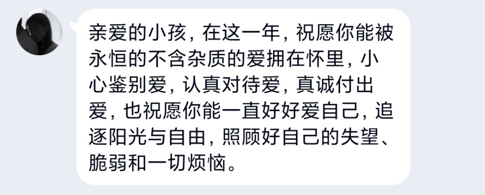 亲爱的小孩，在这一年，祝愿你能被永恒的不含杂质的爱拥在怀里，小心鉴别爱，认真对待爱，真诚付出爱，也祝愿你能一直好好爱自己，追逐阳光与自由，照顾好自己的失望、脆弱和一切烦恼。