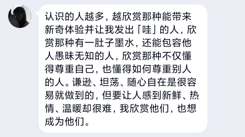 认识的人越多，越欣赏那种能带来新奇体验并让我发出「哇」的人，欣赏那种有一肚子墨水，还能包容他人愚昧无知的人，欣赏那种不仅懂得尊重自己，也懂得如何尊重别人的人。谦逊、坦荡、随心自在是很容易就做到的，但要让人感到新鲜、热情、温暖却很难，我欣赏他们，也想成为他们。 ​​​