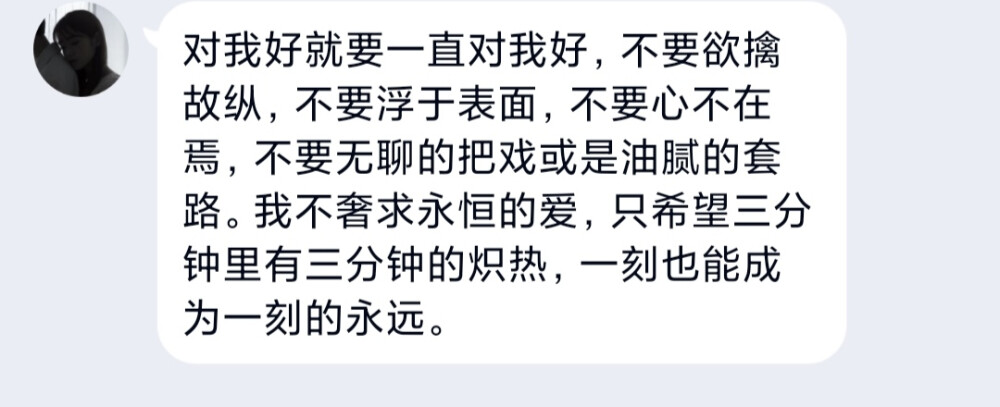 对我好就要一直对我好，不要欲擒故纵，不要浮于表面，不要心不在焉，不要无聊的把戏或是油腻的套路。我不奢求永恒的爱，只希望三分钟里有三分钟的炽热，一刻也能成为一刻的永远。 