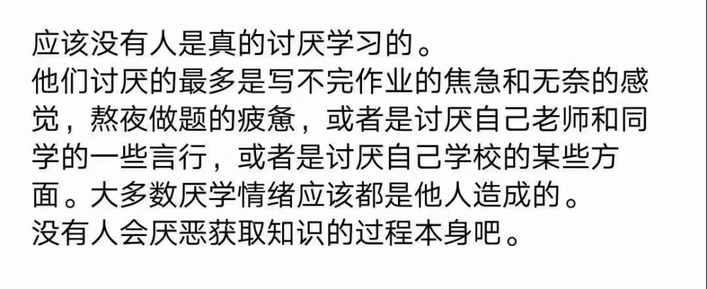 应该没有人是真的讨厌学习的。他们讨厌的最多是写不完作业的焦急和无奈的感觉，熬夜做题的疲惫，或者是讨厌自己老师和同学的一些言行，或者是讨厌自己学校的某些方面。大多数厌学情绪应该都是他人造成的。没有人会厌恶获取知识的过程本身吧。