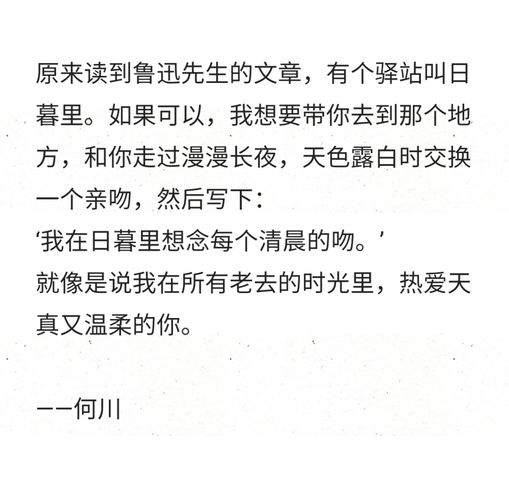 原来读到鲁迅先生的文章，有个驿站叫日暮里。如果可以，我想要带你去到那个地方，和你走过漫漫长夜，天色露白时交换一个亲吻，然后写下：
‘我在日暮里想念每个清晨的吻。’
就像是说我在所有老去的时光里，热爱天真又温柔的你。
——何川