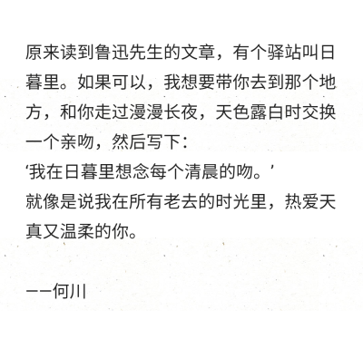 原来读到鲁迅先生的文章，有个驿站叫日暮里。如果可以，我想要带你去到那个地方，和你走过漫漫长夜，天色露白时交换一个亲吻，然后写下：
‘我在日暮里想念每个清晨的吻。’
就像是说我在所有老去的时光里，热爱天真…