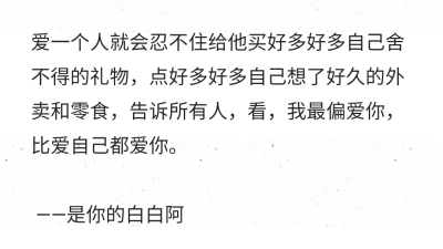 爱一个人就会忍不住给他买好多好多自己舍不得的礼物，点好多好多自己想了好久的外卖和零食，告诉所有人，看，我最偏爱你，比爱自己都爱你。
——是你的白白阿 ​​​