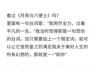 看过《月亮与六便士》吗？
里面有一句台词是：“我用尽全力，过着平凡的一生。”我当时觉得那是一句悲伤的台词。但只需要加上一个限定词，就可以让它堂而皇之的满足我关于美好人生的所有幻想的，那就是——“和你”