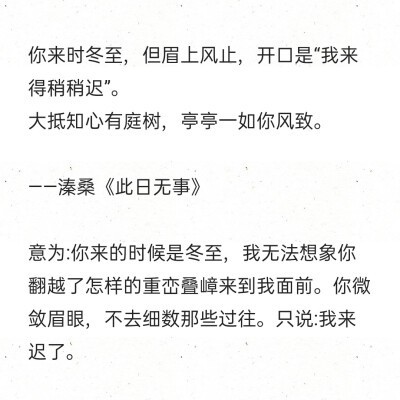 你来时冬至，但眉上风止，开口是“我来得稍稍迟”。
大抵知心有庭树，亭亭一如你风致。
——溱桑《此日无事》
意为:你来的时候是冬至，我无法想象你翻越了怎样的重峦叠嶂来到我面前。你微敛眉眼，不去细数那些过往…