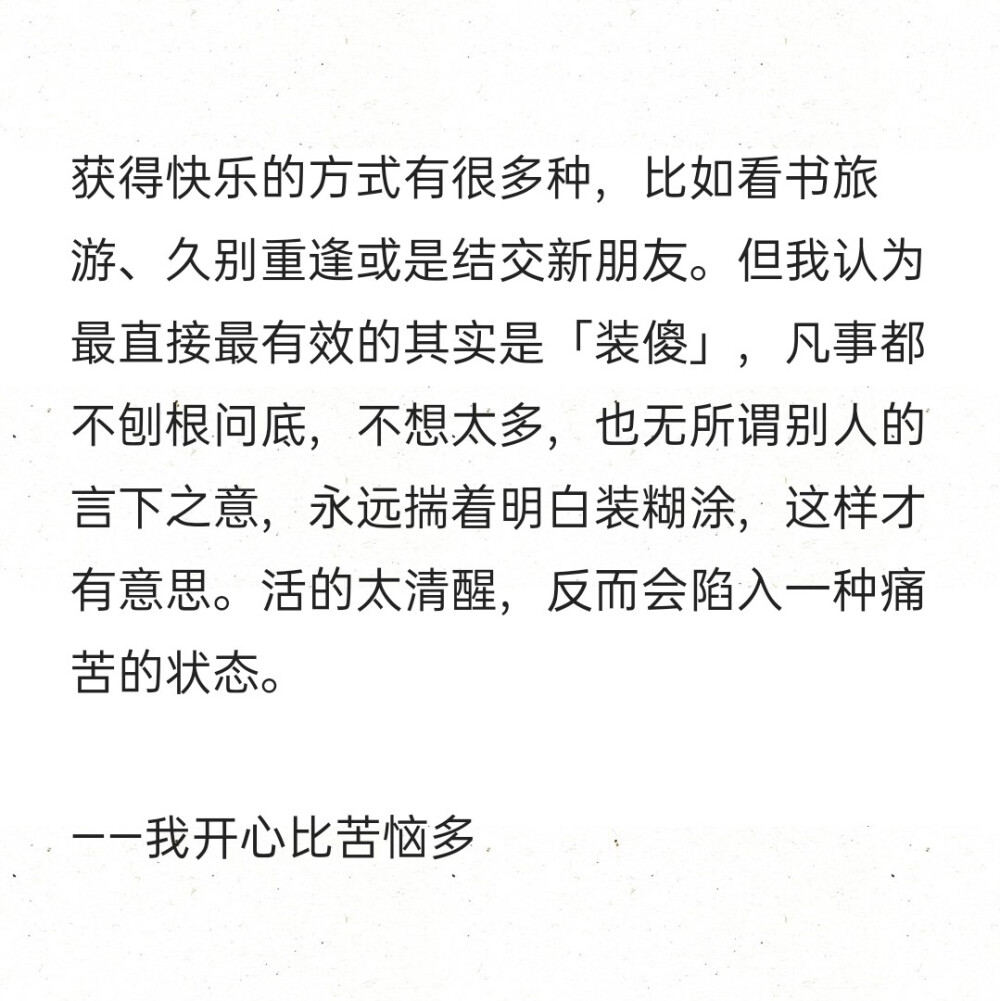 获得快乐的方式有很多种，比如看书旅游、久别重逢或是结交新朋友。但我认为最直接最有效的其实是「装傻」，凡事都不刨根问底，不想太多，也无所谓别人的言下之意，永远揣着明白装糊涂，这样才有意思。活的太清醒，反而会陷入一种痛苦的状态。
——我开心比苦恼多