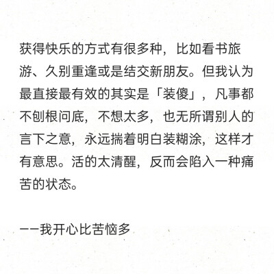 获得快乐的方式有很多种，比如看书旅游、久别重逢或是结交新朋友。但我认为最直接最有效的其实是「装傻」，凡事都不刨根问底，不想太多，也无所谓别人的言下之意，永远揣着明白装糊涂，这样才有意思。活的太清醒，反…