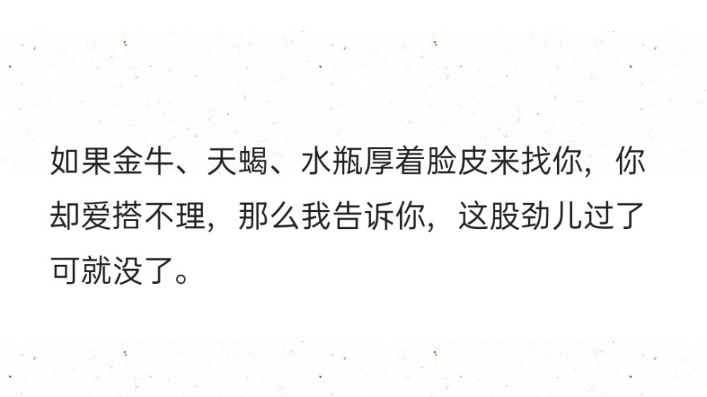 如果金牛、天蝎、水瓶厚着脸皮来找你，你却爱搭不理，那么我告诉你，这股劲儿过了可就没了。 ​​​​