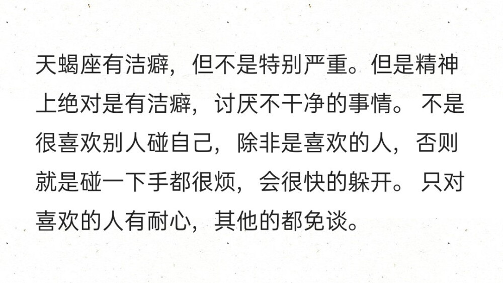 天蝎座有洁癖，但不是特别严重。但是精神上绝对是有洁癖，讨厌不干净的事情。 不是很喜欢别人碰自己，除非是喜欢的人，否则就是碰一下手都很烦，会很快的躲开。 只对喜欢的人有耐心，其他的都免谈。 ​​​​