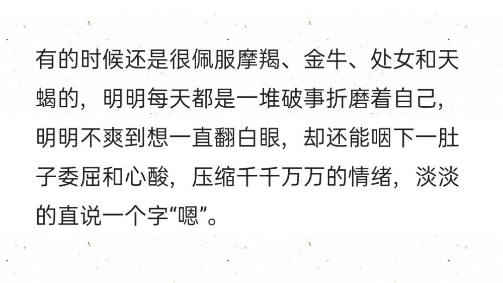 有的时候还是很佩服摩羯、金牛、处女和天蝎的，明明每天都是一堆破事折磨着自己，明明不爽到想一直翻白眼，却还能咽下一肚子委屈和心酸，压缩千千万万的情绪，淡淡的直说一个字“嗯”。 ​