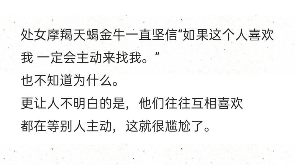 处女摩羯天蝎金牛一直坚信“如果这个人喜欢我 一定会主动来找我。”
也不知道为什么。
更让人不明白的是，他们往往互相喜欢
都在等别人主动，这就很尴尬了。 ​​​​