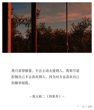 我只希望被爱，不会主动去爱别人，我要尽量控制自己不去喜欢别人，因为对方也喜欢自己的概率很低。
| 坂元裕二 《四重奏》 ​​​